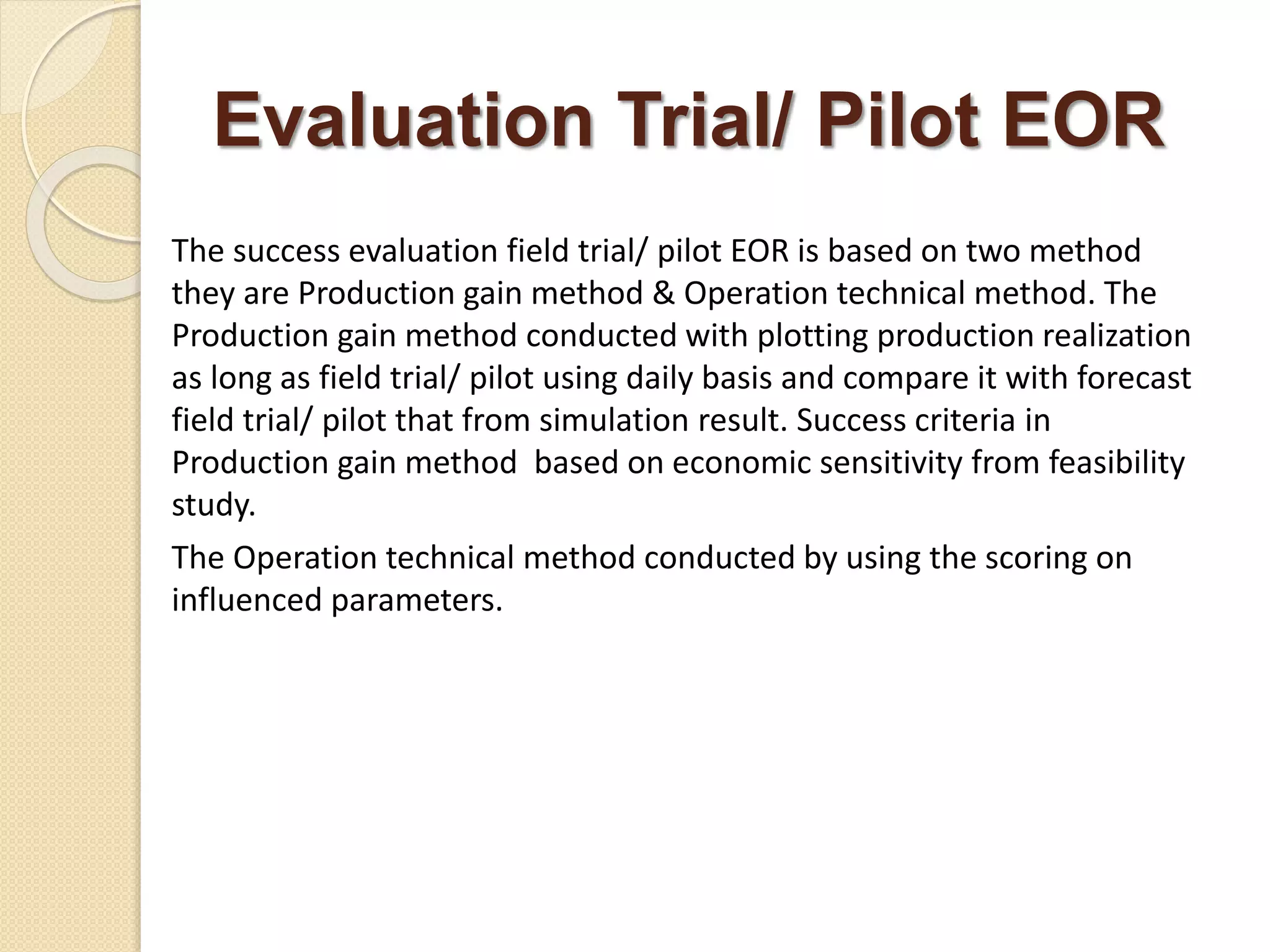 Evaluation Trial/ Pilot EOR
The success evaluation field trial/ pilot EOR is based on two method
they are Production gain method & Operation technical method. The
Production gain method conducted with plotting production realization
as long as field trial/ pilot using daily basis and compare it with forecast
field trial/ pilot that from simulation result. Success criteria in
Production gain method based on economic sensitivity from feasibility
study.
The Operation technical method conducted by using the scoring on
influenced parameters.
 