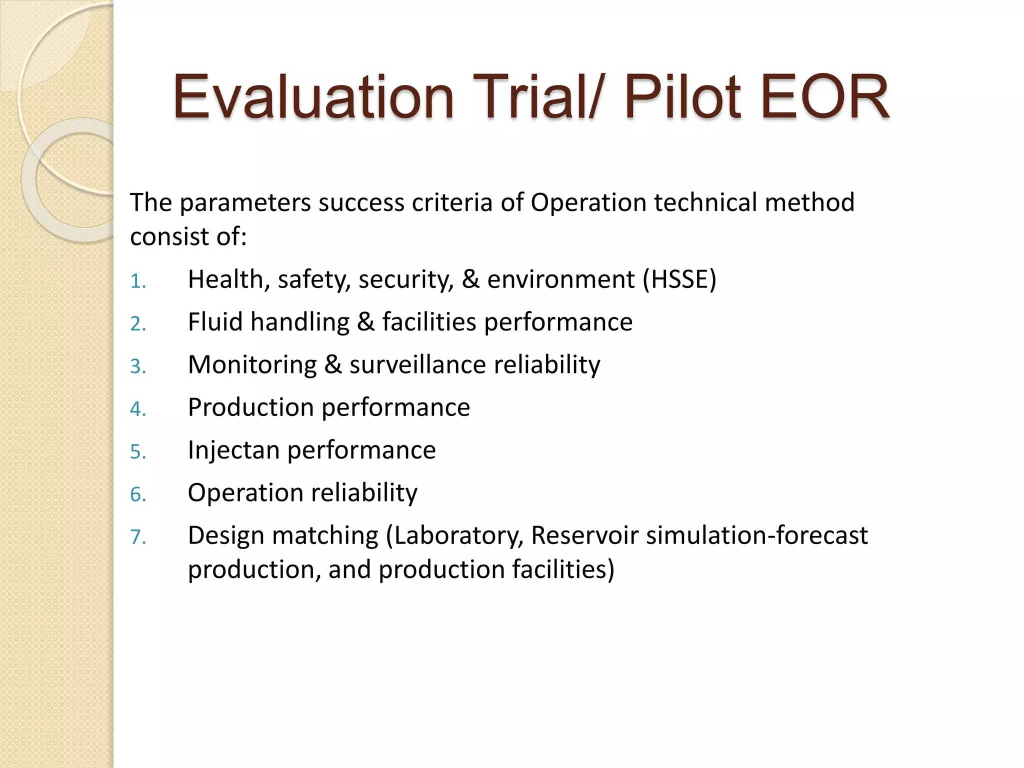 Evaluation Trial/ Pilot EOR
The parameters success criteria of Operation technical method
consist of:
1. Health, safety, security, & environment (HSSE)
2. Fluid handling & facilities performance
3. Monitoring & surveillance reliability
4. Production performance
5. Injectan performance
6. Operation reliability
7. Design matching (Laboratory, Reservoir simulation-forecast
production, and production facilities)
 