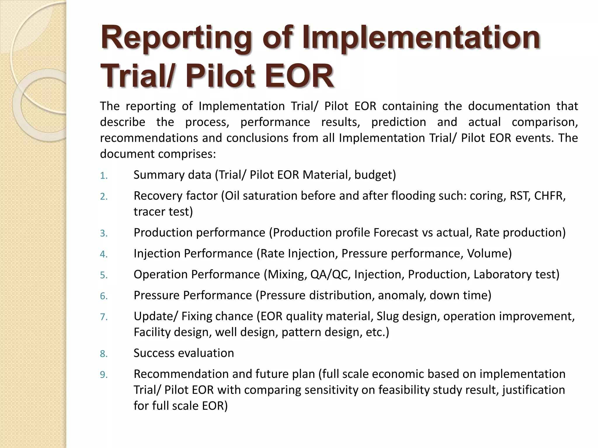 Reporting of Implementation
Trial/ Pilot EOR
The reporting of Implementation Trial/ Pilot EOR containing the documentation that
describe the process, performance results, prediction and actual comparison,
recommendations and conclusions from all Implementation Trial/ Pilot EOR events. The
document comprises:
1. Summary data (Trial/ Pilot EOR Material, budget)
2. Recovery factor (Oil saturation before and after flooding such: coring, RST, CHFR,
tracer test)
3. Production performance (Production profile Forecast vs actual, Rate production)
4. Injection Performance (Rate Injection, Pressure performance, Volume)
5. Operation Performance (Mixing, QA/QC, Injection, Production, Laboratory test)
6. Pressure Performance (Pressure distribution, anomaly, down time)
7. Update/ Fixing chance (EOR quality material, Slug design, operation improvement,
Facility design, well design, pattern design, etc.)
8. Success evaluation
9. Recommendation and future plan (full scale economic based on implementation
Trial/ Pilot EOR with comparing sensitivity on feasibility study result, justification
for full scale EOR)
 