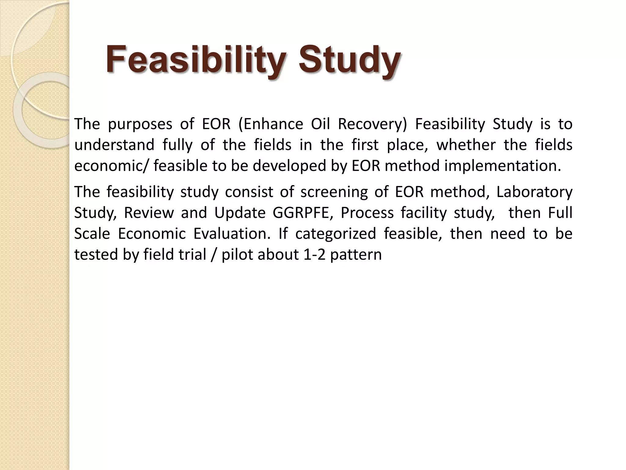 Feasibility Study
The purposes of EOR (Enhance Oil Recovery) Feasibility Study is to
understand fully of the fields in the first place, whether the fields
economic/ feasible to be developed by EOR method implementation.
The feasibility study consist of screening of EOR method, Laboratory
Study, Review and Update GGRPFE, Process facility study, then Full
Scale Economic Evaluation. If categorized feasible, then need to be
tested by field trial / pilot about 1-2 pattern
 