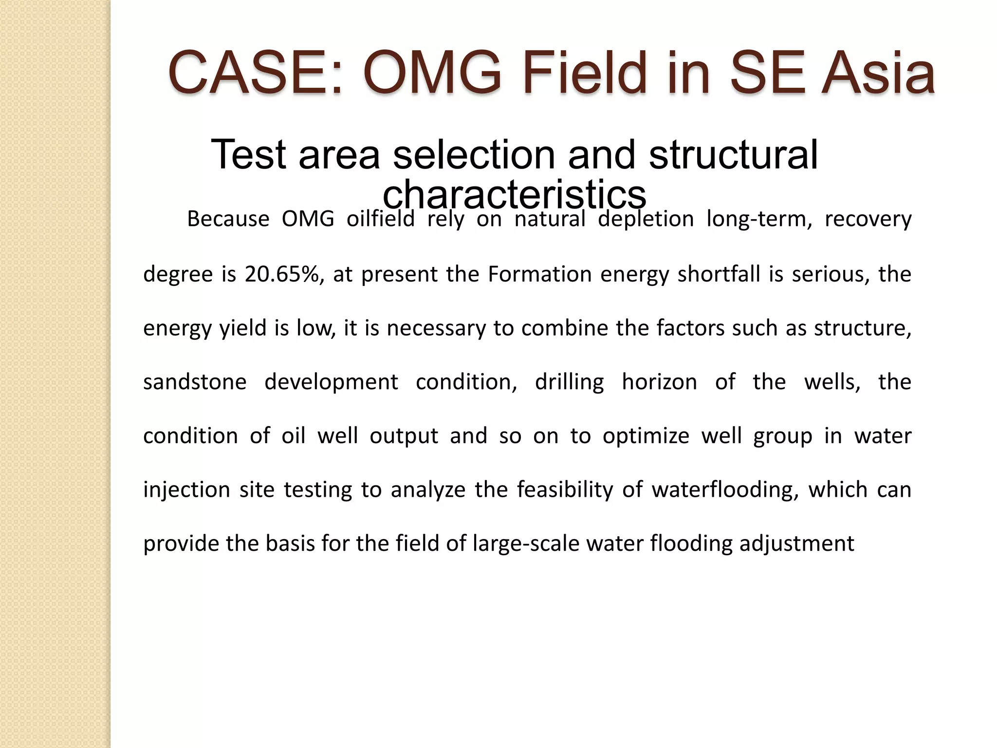 Because OMG oilfield rely on natural depletion long-term, recovery
degree is 20.65%, at present the Formation energy shortfall is serious, the
energy yield is low, it is necessary to combine the factors such as structure,
sandstone development condition, drilling horizon of the wells, the
condition of oil well output and so on to optimize well group in water
injection site testing to analyze the feasibility of waterflooding, which can
provide the basis for the field of large-scale water flooding adjustment
Test area selection and structural
characteristics
CASE: OMG Field in SE Asia
 