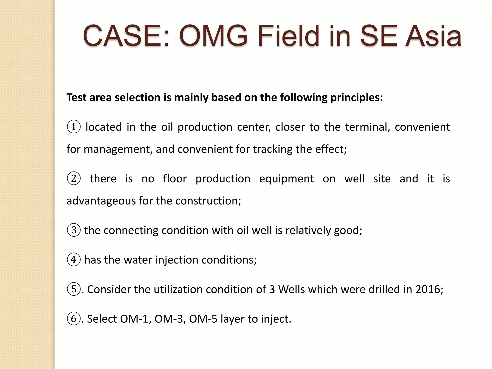 Test area selection is mainly based on the following principles:
① located in the oil production center, closer to the terminal, convenient
for management, and convenient for tracking the effect;
② there is no floor production equipment on well site and it is
advantageous for the construction;
③ the connecting condition with oil well is relatively good;
④ has the water injection conditions;
⑤. Consider the utilization condition of 3 Wells which were drilled in 2016;
⑥. Select OM-1, OM-3, OM-5 layer to inject.
CASE: OMG Field in SE Asia
 