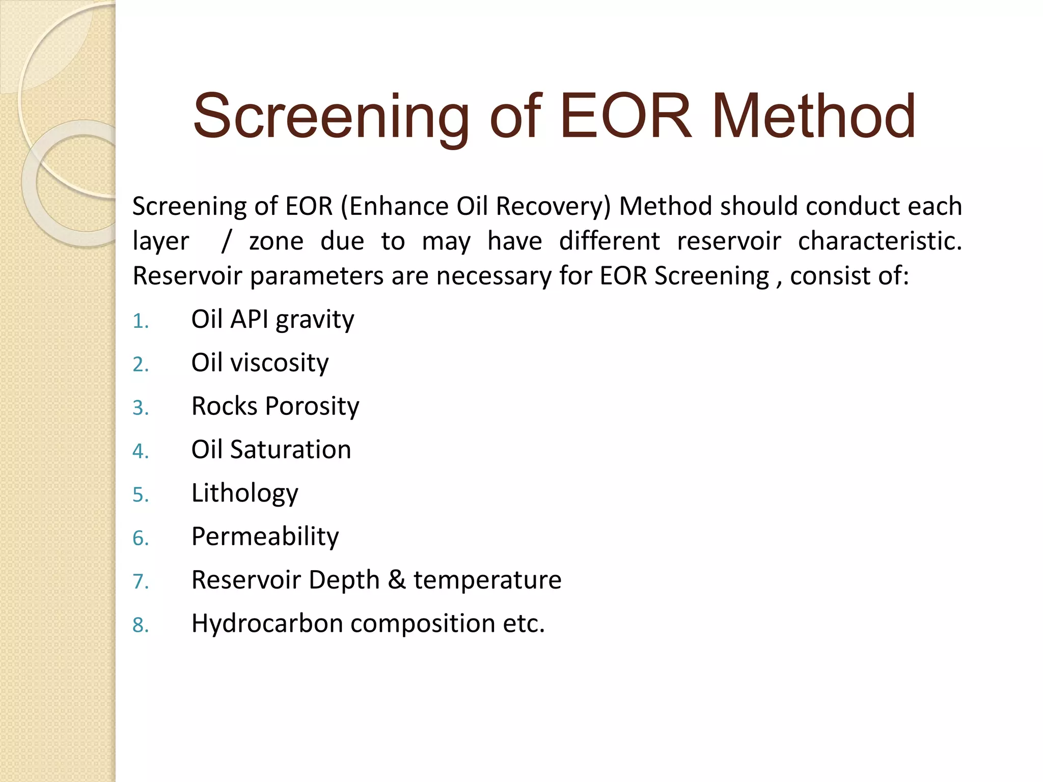 Screening of EOR (Enhance Oil Recovery) Method should conduct each
layer / zone due to may have different reservoir characteristic.
Reservoir parameters are necessary for EOR Screening , consist of:
1. Oil API gravity
2. Oil viscosity
3. Rocks Porosity
4. Oil Saturation
5. Lithology
6. Permeability
7. Reservoir Depth & temperature
8. Hydrocarbon composition etc.
Screening of EOR Method
 