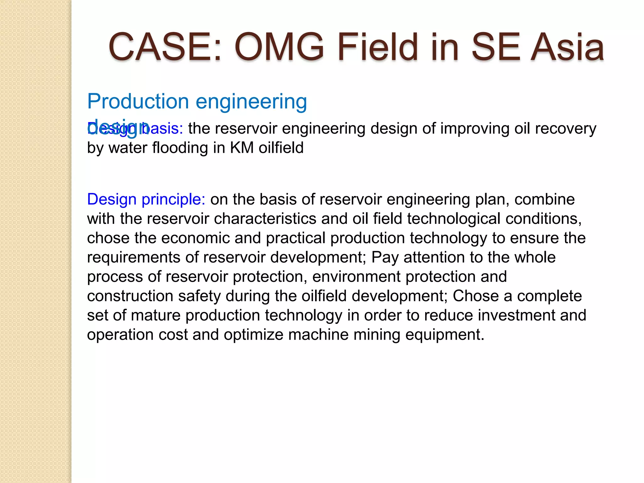 Design basis: the reservoir engineering design of improving oil recovery
by water flooding in KM oilfield
Design principle: on the basis of reservoir engineering plan, combine
with the reservoir characteristics and oil field technological conditions,
chose the economic and practical production technology to ensure the
requirements of reservoir development; Pay attention to the whole
process of reservoir protection, environment protection and
construction safety during the oilfield development; Chose a complete
set of mature production technology in order to reduce investment and
operation cost and optimize machine mining equipment.
Production engineering
design
CASE: OMG Field in SE Asia
 