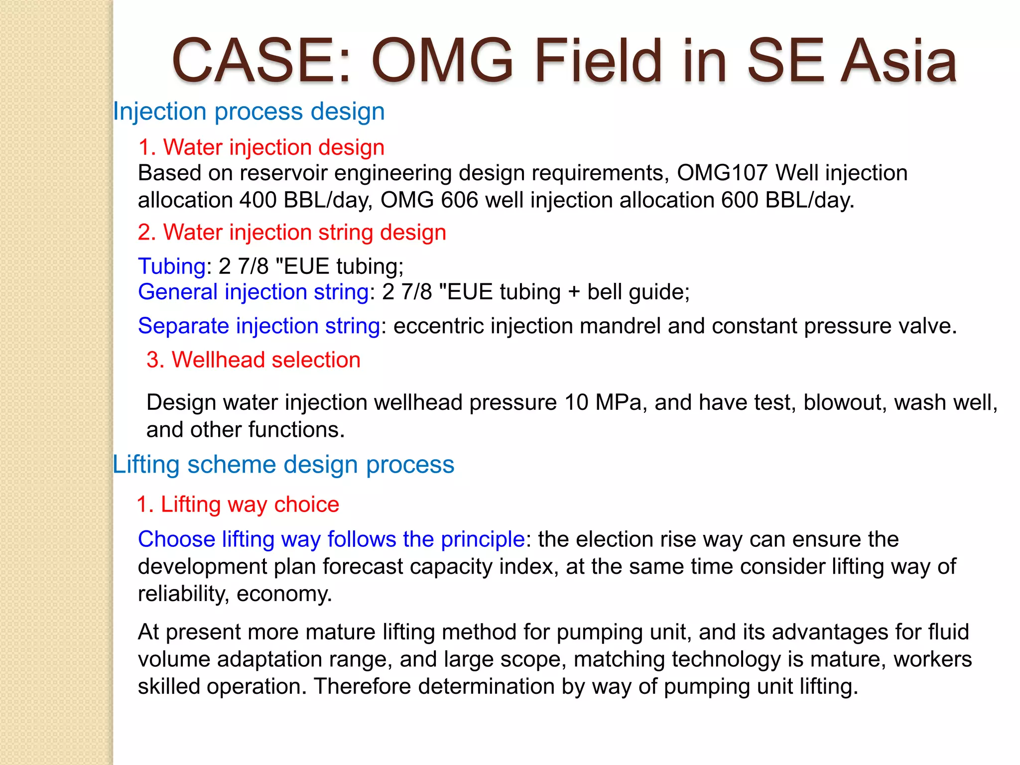 Injection process design
1. Water injection design
Based on reservoir engineering design requirements, OMG107 Well injection
allocation 400 BBL/day, OMG 606 well injection allocation 600 BBL/day.
2. Water injection string design
Tubing: 2 7/8 "EUE tubing;
General injection string: 2 7/8 "EUE tubing + bell guide;
Separate injection string: eccentric injection mandrel and constant pressure valve.
3. Wellhead selection
Design water injection wellhead pressure 10 MPa, and have test, blowout, wash well,
and other functions.
Lifting scheme design process
1. Lifting way choice
Choose lifting way follows the principle: the election rise way can ensure the
development plan forecast capacity index, at the same time consider lifting way of
reliability, economy.
At present more mature lifting method for pumping unit, and its advantages for fluid
volume adaptation range, and large scope, matching technology is mature, workers
skilled operation. Therefore determination by way of pumping unit lifting.
CASE: OMG Field in SE Asia
 