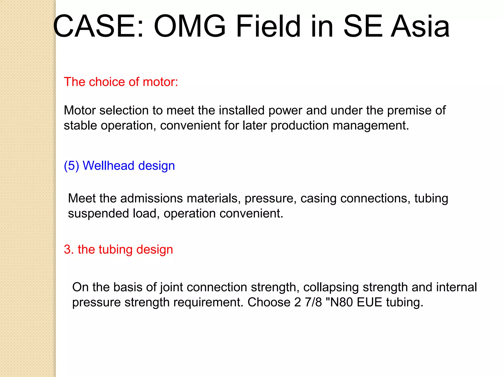 The choice of motor:
Motor selection to meet the installed power and under the premise of
stable operation, convenient for later production management.
(5) Wellhead design
Meet the admissions materials, pressure, casing connections, tubing
suspended load, operation convenient.
3. the tubing design
On the basis of joint connection strength, collapsing strength and internal
pressure strength requirement. Choose 2 7/8 "N80 EUE tubing.
CASE: OMG Field in SE Asia
 