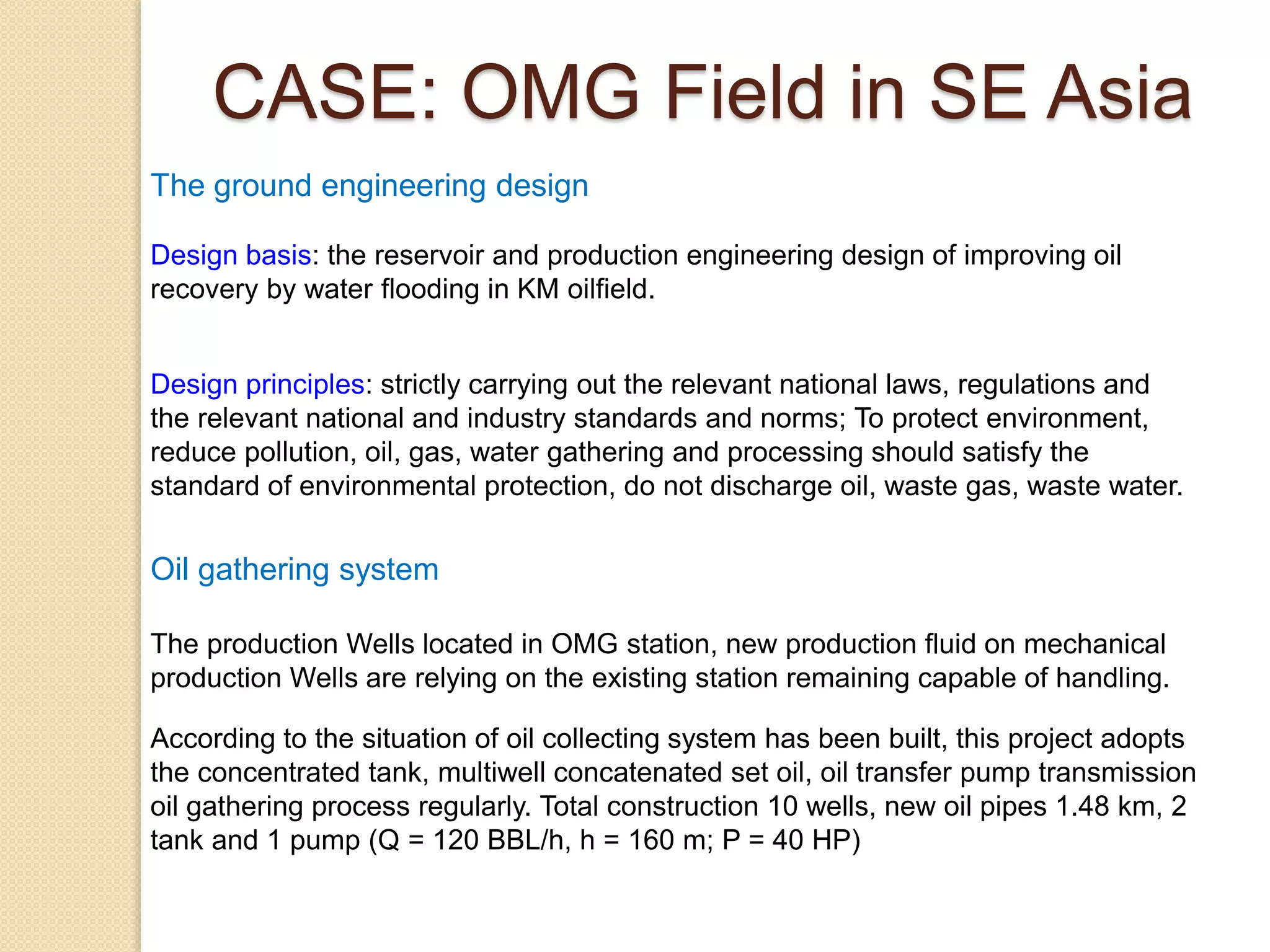 Design basis: the reservoir and production engineering design of improving oil
recovery by water flooding in KM oilfield.
Design principles: strictly carrying out the relevant national laws, regulations and
the relevant national and industry standards and norms; To protect environment,
reduce pollution, oil, gas, water gathering and processing should satisfy the
standard of environmental protection, do not discharge oil, waste gas, waste water.
The ground engineering design
Oil gathering system
The production Wells located in OMG station, new production fluid on mechanical
production Wells are relying on the existing station remaining capable of handling.
According to the situation of oil collecting system has been built, this project adopts
the concentrated tank, multiwell concatenated set oil, oil transfer pump transmission
oil gathering process regularly. Total construction 10 wells, new oil pipes 1.48 km, 2
tank and 1 pump (Q = 120 BBL/h, h = 160 m; P = 40 HP)
CASE: OMG Field in SE Asia
 