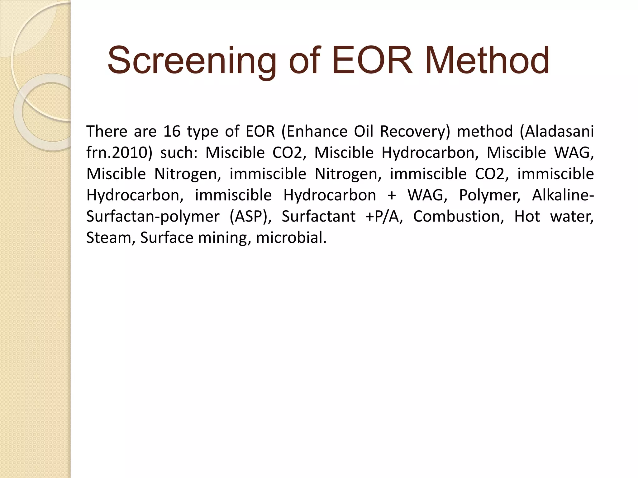 Screening of EOR Method
There are 16 type of EOR (Enhance Oil Recovery) method (Aladasani
frn.2010) such: Miscible CO2, Miscible Hydrocarbon, Miscible WAG,
Miscible Nitrogen, immiscible Nitrogen, immiscible CO2, immiscible
Hydrocarbon, immiscible Hydrocarbon + WAG, Polymer, Alkaline-
Surfactan-polymer (ASP), Surfactant +P/A, Combustion, Hot water,
Steam, Surface mining, microbial.
 