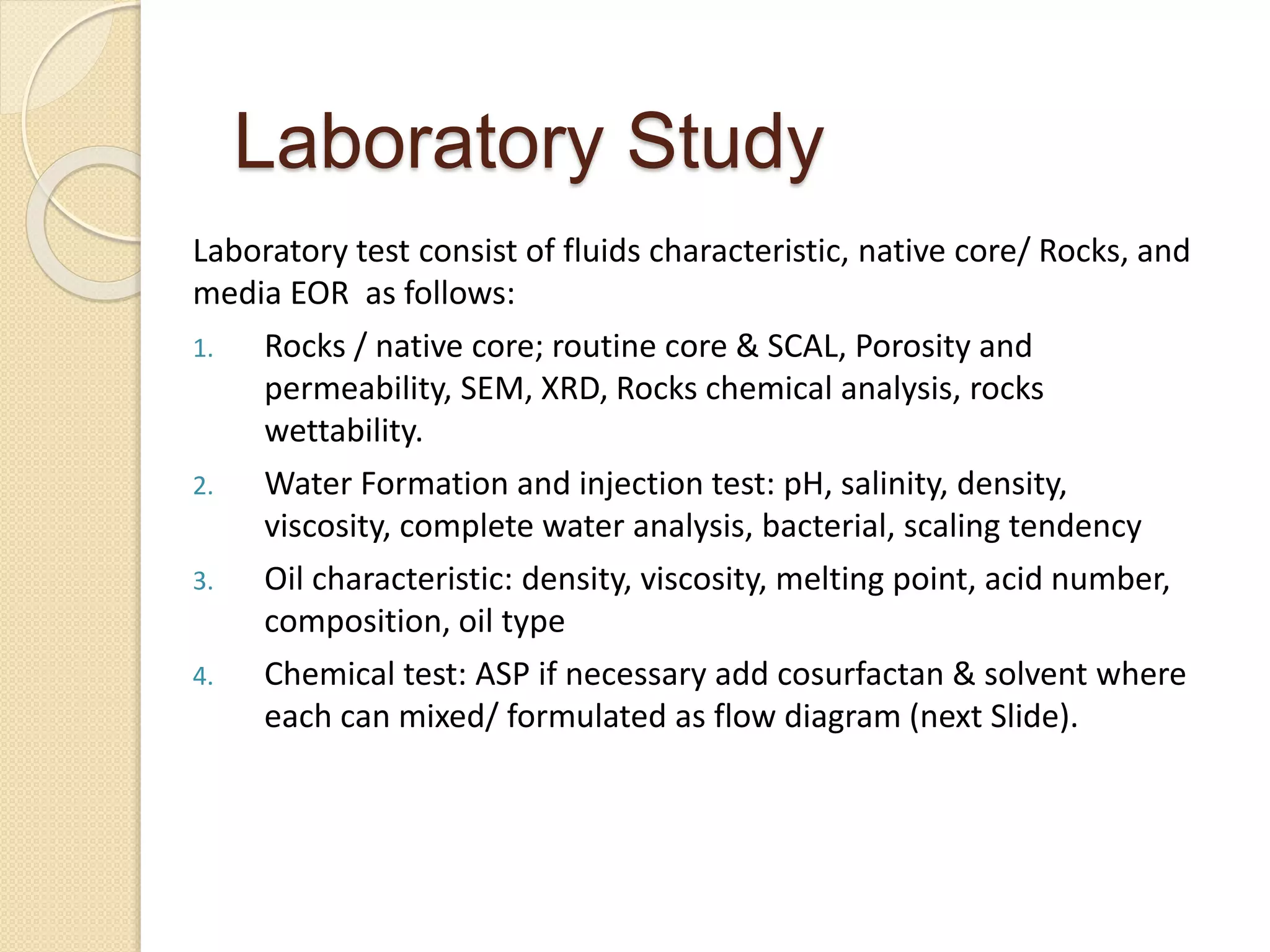 Laboratory test consist of fluids characteristic, native core/ Rocks, and
media EOR as follows:
1. Rocks / native core; routine core & SCAL, Porosity and
permeability, SEM, XRD, Rocks chemical analysis, rocks
wettability.
2. Water Formation and injection test: pH, salinity, density,
viscosity, complete water analysis, bacterial, scaling tendency
3. Oil characteristic: density, viscosity, melting point, acid number,
composition, oil type
4. Chemical test: ASP if necessary add cosurfactan & solvent where
each can mixed/ formulated as flow diagram (next Slide).
Laboratory Study
 