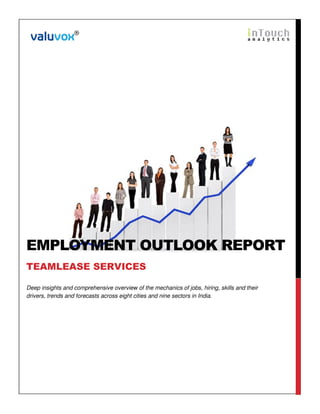 EMPLOYMENT OUTLOOK REPORT 
TEAMLEASE SERVICES 
Deep insights and comprehensive overview of the mechanics of jobs, hiring, skills and their 
drivers, trends and forecasts across eight cities and nine sectors in India. 
 