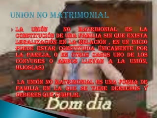 la unión  no matrimonial es la constitución de una familia sin que exista legalización en la relación , en un inicio puede estar constituida únicamente por la pareja, o en otros casos uno de los cónyuges o ambos llevan a la unión, hijos(as)  la unión no matrimonial es una forma de familia en la que se tiene derechos y deberes que cumplir.9/7/2010UNION NO MATRIMONIAL