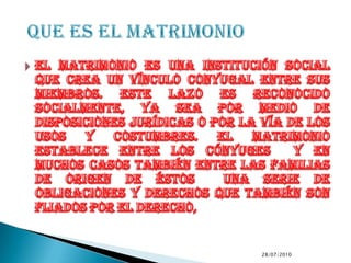 El matrimonio es una institución social que crea un vínculo conyugal entre sus miembros. Este lazo es reconocido socialmente, ya sea por medio de disposiciones jurídicas o por la vía de los usos y costumbres. El matrimonio establece entre los cónyuges  y en muchos casos también entre las familias de origen de éstos  una serie de obligaciones y derechos que también son fijados por el derecho,9/7/2010QUE ES EL MATRIMONIO