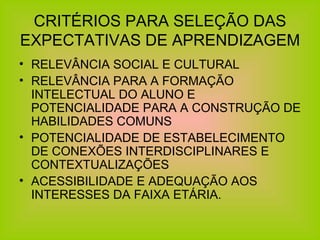 CRITÉRIOS PARA SELEÇÃO DAS EXPECTATIVAS DE APRENDIZAGEM RELEVÂNCIA SOCIAL E CULTURAL RELEVÂNCIA PARA A FORMAÇÃO INTELECTUAL DO ALUNO E POTENCIALIDADE PARA A CONSTRUÇÃO DE HABILIDADES COMUNS POTENCIALIDADE DE ESTABELECIMENTO DE CONEXÕES INTERDISCIPLINARES E CONTEXTUALIZAÇÕES ACESSIBILIDADE E ADEQUAÇÃO AOS INTERESSES DA FAIXA ETÁRIA. 