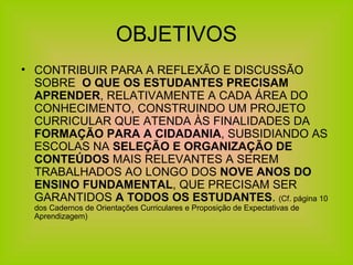 OBJETIVOS CONTRIBUIR PARA A REFLEXÃO E DISCUSSÃO SOBRE  O QUE OS ESTUDANTES PRECISAM APRENDER , RELATIVAMENTE A CADA ÁREA DO CONHECIMENTO, CONSTRUINDO UM PROJETO CURRICULAR QUE ATENDA ÀS FINALIDADES DA  FORMAÇÃO PARA A CIDADANIA , SUBSIDIANDO AS ESCOLAS NA  SELEÇÃO E ORGANIZAÇÃO DE CONTEÚDOS  MAIS RELEVANTES A SEREM TRABALHADOS AO LONGO DOS  NOVE ANOS DO ENSINO FUNDAMENTAL , QUE PRECISAM SER GARANTIDOS  A TODOS OS ESTUDANTES .  (Cf. página 10 dos Cadernos de Orientações Curriculares e Proposição de Expectativas de Aprendizagem) 