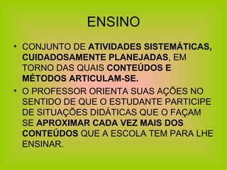 ENSINO CONJUNTO DE  ATIVIDADES SISTEMÁTICAS, CUIDADOSAMENTE PLANEJADAS , EM TORNO DAS QUAIS  CONTEÚDOS E MÉTODOS ARTICULAM-SE. O PROFESSOR ORIENTA SUAS AÇÕES NO SENTIDO DE QUE O ESTUDANTE PARTICIPE DE SITUAÇÕES DIDÁTICAS QUE O FAÇAM SE  APROXIMAR CADA VEZ MAIS DOS CONTEÚDOS  QUE A ESCOLA TEM PARA LHE ENSINAR. 