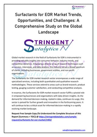 sales@stringentdatalytics.com
Surfactants for EOR Market Trends,
Opportunities, and Challenges: A
Comprehensive Study on the Global
Landscape
Global market research in the field of Surfactants for EOR is instrumental in
providing valuable insights into consumer behavior, industry trends, and
competitive dynamics. Employing a diverse array of research techniques such
as surveys, interviews, and data analysis, this industry serves a broad spectrum
of clients, including businesses, government entities, and non-profit
organizations.
The Surfactants for EOR market research sector encompasses a wide range of
specialized services, including both quantitative and qualitative research
methodologies. These services extend to areas such as brand research, product
testing, gauging customer satisfaction, and conducting competitive analyses.
In essence, the Surfactants for EOR market research sector fulfills a pivotal role
in empowering businesses and organizations with data-driven insights. As the
demand for informed decision-making, rooted in data, continues to surge, this
sector is poised for further growth and innovation in the forthcoming years. It
will continue to be a critical asset for informed decision-making in a rapidly
evolving market landscape.
Request Free Sample Copy (To Understand the Complete Structure of this
Report *Summary + TOC+) @ https://stringentdatalytics.com/sample-
request/surfactants-for-eor-market/1402/
 