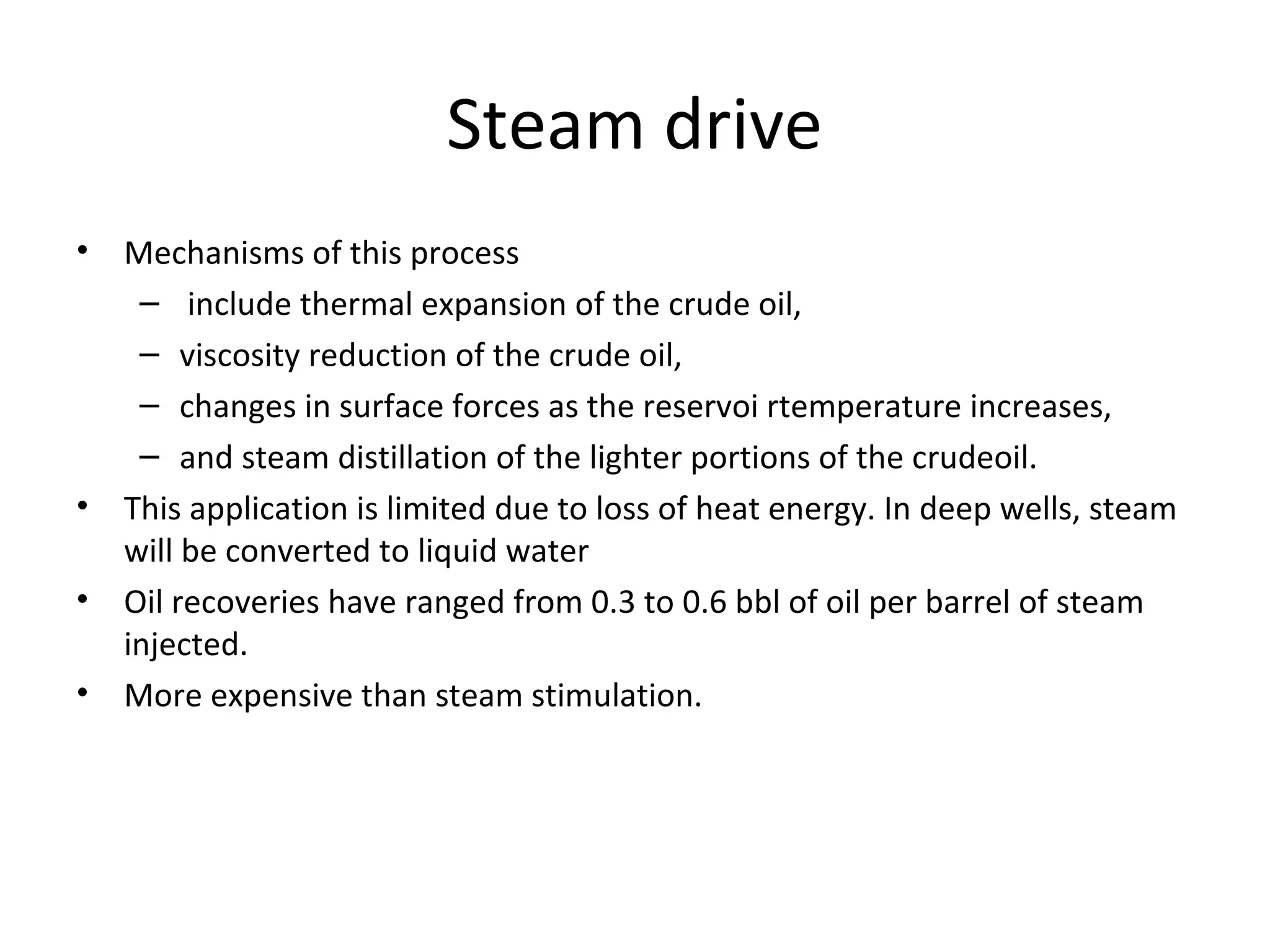 In situ combustion
• Forward dry combustion process
– Ignition of crude oil downhole.
– Injection of steam of oxygen enriched air
– Propagation of flame front through the reservoir heating oil.
– Heat loss
• Wet combustion process
– -Beginning as a dry process
– Once flame front is established, the oxygen stream is replaced by water.
– Water meets hot zone left by combustion front,
– turns into steam, and aids the displacement of oil.-
– Usage of otherwise wasted energy
• Not all crude oils are amenable to the combustion process.-Heavy
components must be enough in crude oil to serve as the fuel source for
the combustion, so low API gravity oil is required.
• As the heavy components in the oil are combusted, lighter components as
well as flue gases are formed. These gases are produced with the oil and
raise the effective API gravity of the produced oil.
 