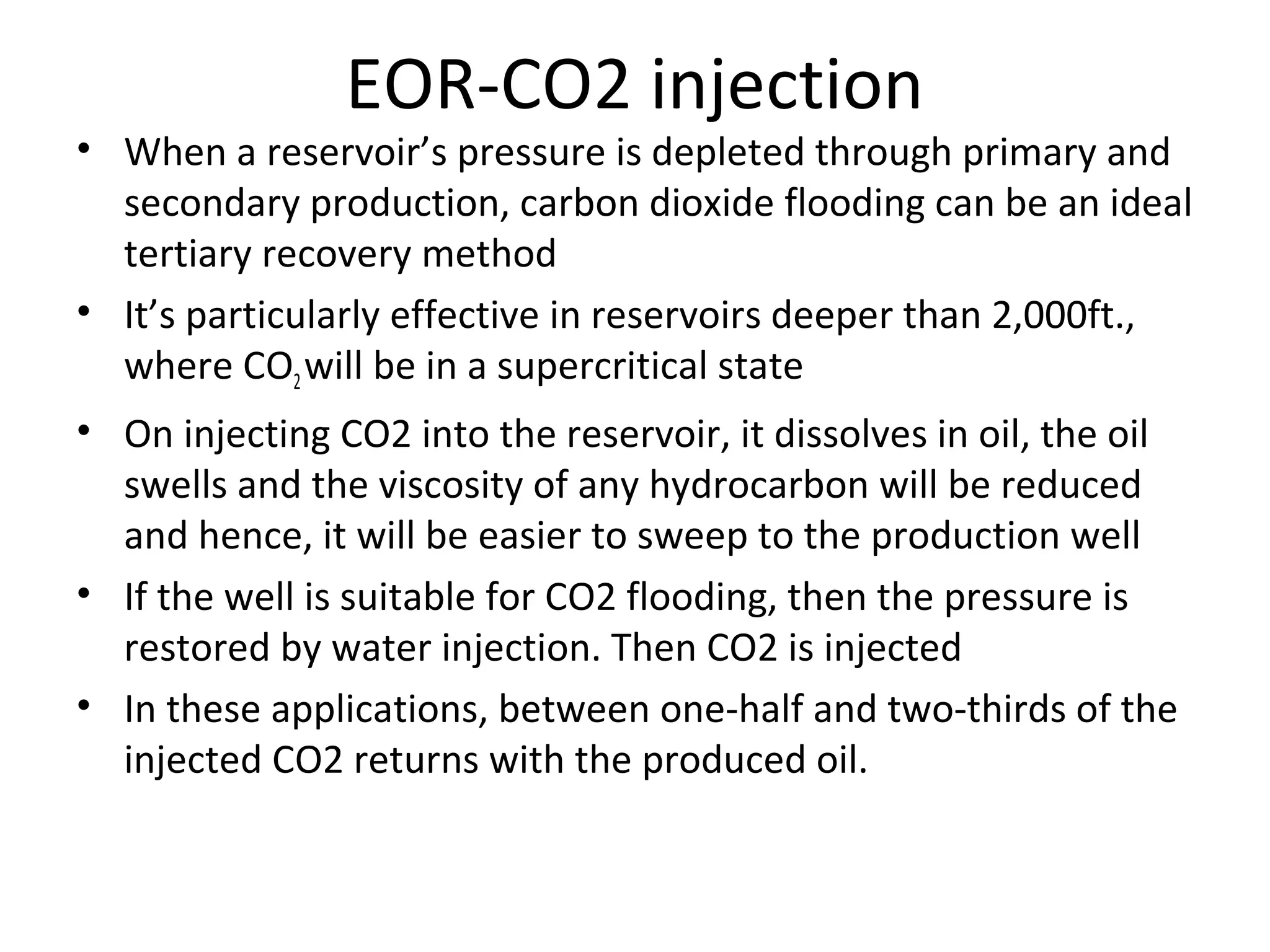 EOR-CO2 injection
• This is then usually re-injected into the reservoir to minimize
operating costs.
• Carbon dioxide as a solvent has the benefit of being more
economical than other similarly miscible fluids such as
propane and butane.
• Unless natural CO2 exists in the near area, it’s generally
difficult to collect sufficient amounts of CO2 for industry use.
• Availability of CO2 from the flue gas of coal power plants
makes CO2 injection method more economical
 