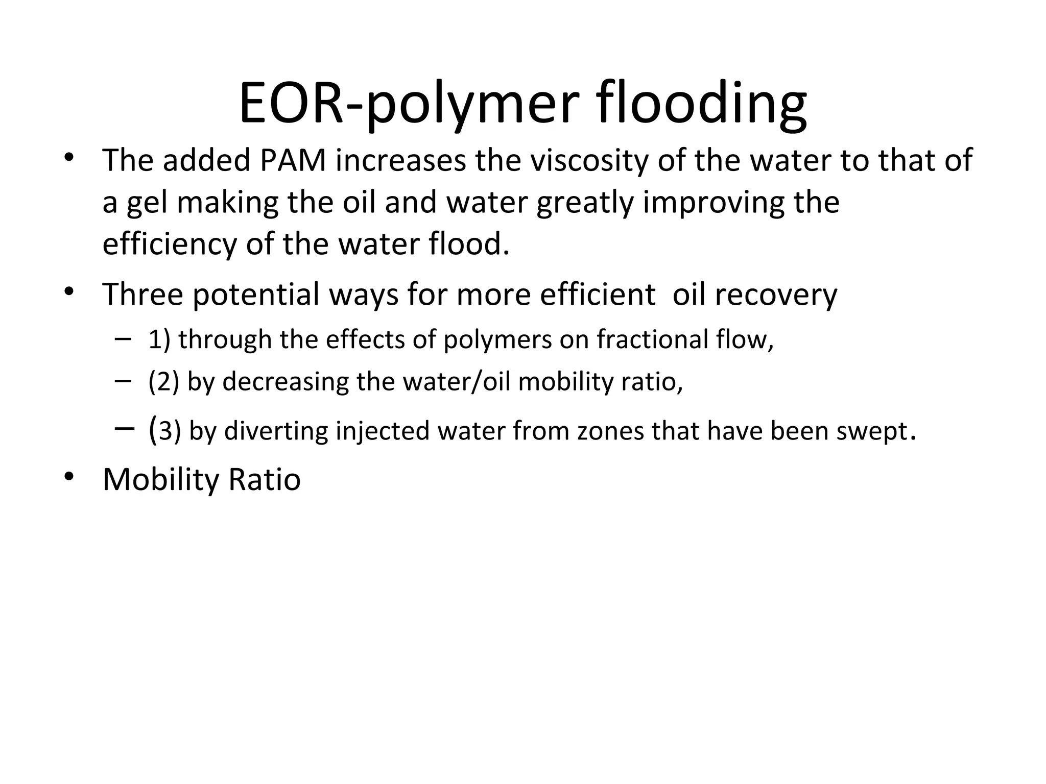 EOR-polymer flooding
• To get a low mobility factor, the viscosity of water should be increased.
• In water injection the fingering effect reduce sweep efficiency. But in
polymer flooding this finger effect is not present. Fingering causes to flow
water along with oil through production line
 