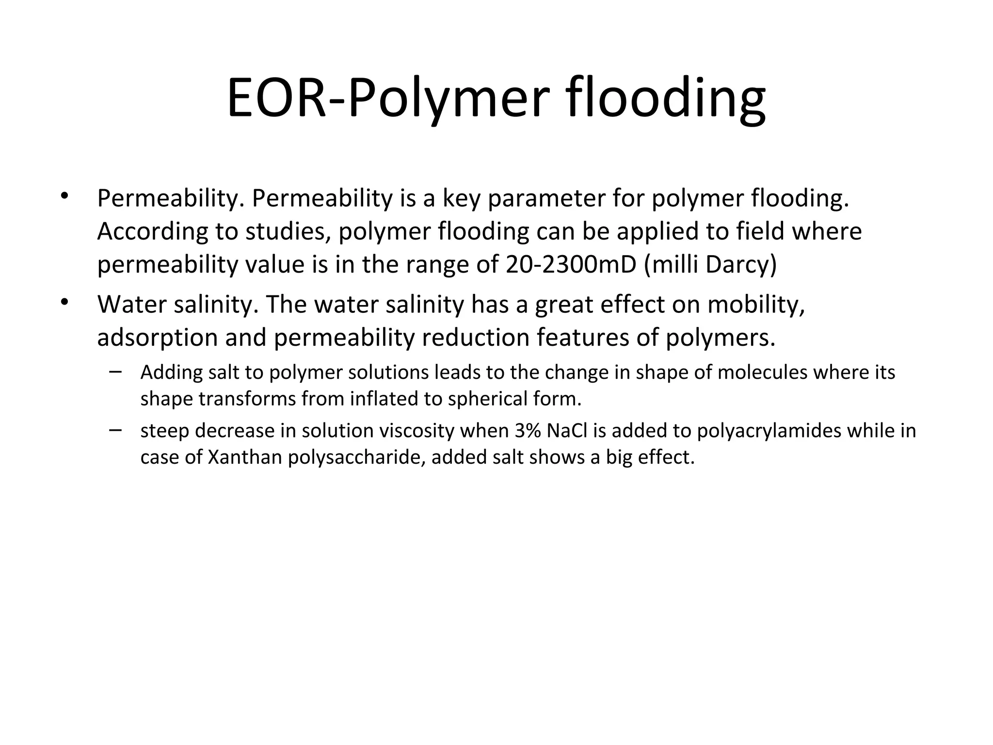 EOR-Polymer flooding Criteria
• Reservoir screening criteria for applying
polymer flooding is given below:
Properties Standards
Oil viscosity 10-3000cp
Temperature Up to 120oC
Permeability 10md to 10 Darcy
Reservoir type Sandstone
Oil gravity, API >15oAPI
Salinity < 250,000TDS
Oil saturation >50%
Water injectvity Good
 