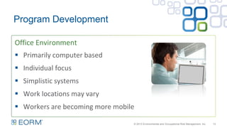 Office Environment
13
Program Development
 Primarily computer based
 Individual focus
 Simplistic systems
 Work locations may vary
 Workers are becoming more mobile
© 2013 Environmental and Occupational Risk Management, Inc.
 