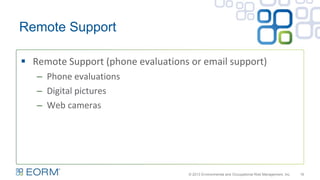 Remote Support
16
 Remote Support (phone evaluations or email support)
– Phone evaluations
– Digital pictures
– Web cameras
© 2013 Environmental and Occupational Risk Management, Inc.
 