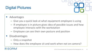 Digital Pictures
18
 Advantages
– Give you a quick look at what equipment employee is using
– If employee is in picture gives idea of possible issues and how
employee interacts with the workstation
– Employee can see their own posture and position
 Disadvantages
– Only a snapshot
– How does the employee sit and work when not on camera?
© 2013 Environmental and Occupational Risk Management, Inc.
 