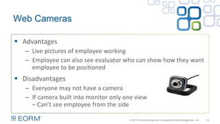 Web Cameras
19
 Advantages
– Live pictures of employee working
– Employee can also see evaluator who can show how they want
employee to be positioned
 Disadvantages
– Everyone may not have a camera
– If camera built into monitor only one view
– Can’t see employee from the side
© 2013 Environmental and Occupational Risk Management, Inc.
 