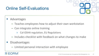 Online Self-Evaluations
27
 Advantages
– Teaches employees how to adjust their own workstation
– Can integrate online training
» Cal-OSHA regulation, EU Regulations
– Includes checklist with feedback on what changes to make
 Disadvantages
– Limited personal interaction with employee
© 2013 Environmental and Occupational Risk Management, Inc.
 
