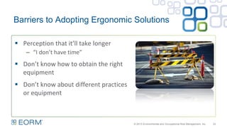 Barriers to Adopting Ergonomic Solutions
 Perception that it’ll take longer
– “I don’t have time”
 Don’t know how to obtain the right
equipment
 Don’t know about different practices
or equipment
33© 2013 Environmental and Occupational Risk Management, Inc.
 