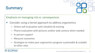 Emphasis on managing risk vs. consequences
39
Summary
 Consider using a tiered approach to address ergonomics
– Online self-evaluation with checklist & training
– Phone evaluation with pictures and/or web camera when needed
– In person support
– Measure outcomes
– Strategize to make your ergonomics program sustainable & scalable
to other sites
© 2013 Environmental and Occupational Risk Management, Inc.
 