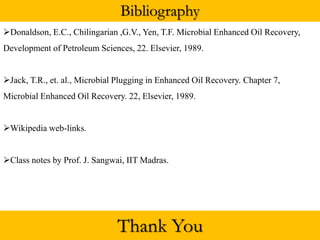 Bibliography
Donaldson, E.C., Chilingarian ,G.V., Yen, T.F. Microbial Enhanced Oil Recovery,
Development of Petroleum Sciences, 22. Elsevier, 1989.
Jack, T.R., et. al., Microbial Plugging in Enhanced Oil Recovery. Chapter 7,
Microbial Enhanced Oil Recovery. 22, Elsevier, 1989.
Wikipedia web-links.
Class notes by Prof. J. Sangwai, IIT Madras.
Thank You
 