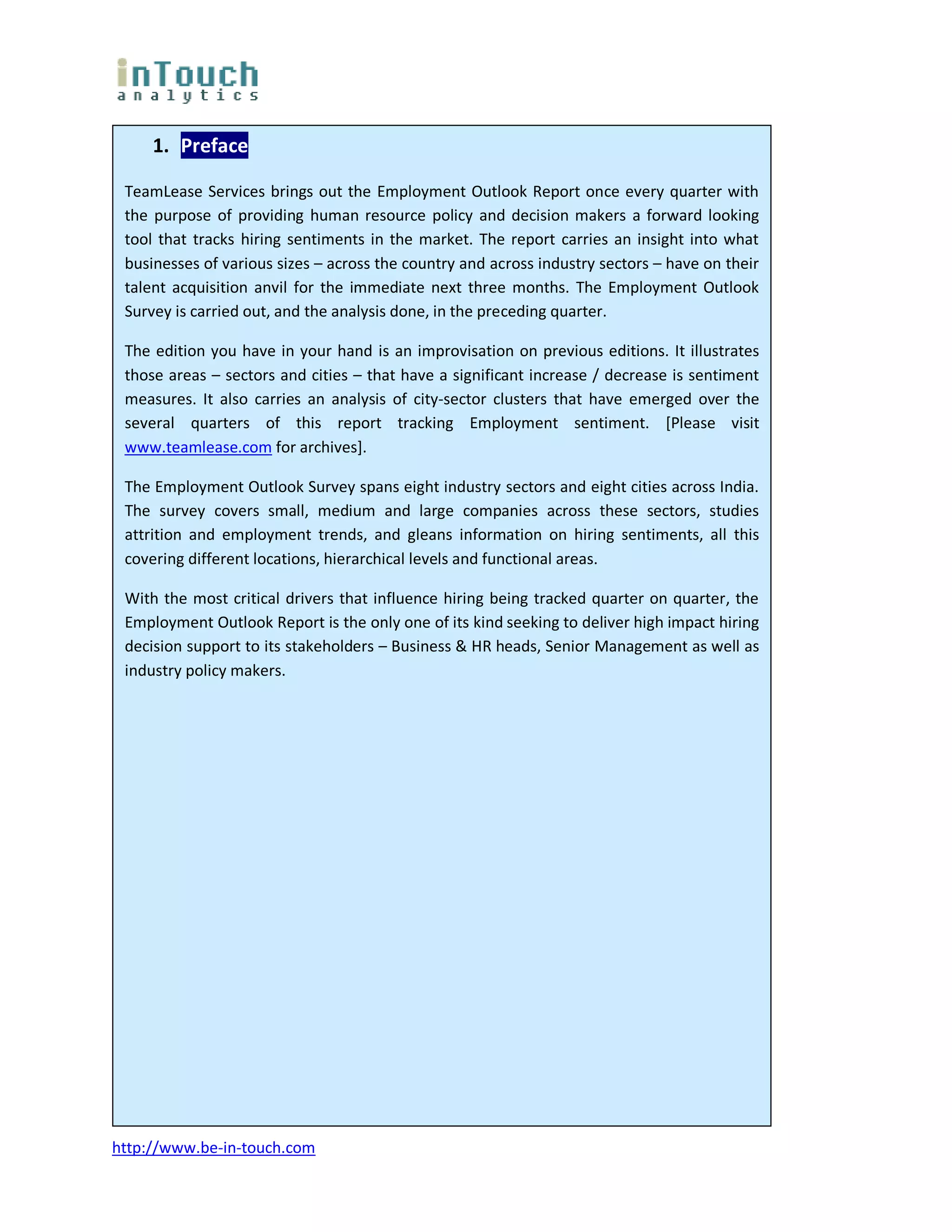 1. Preface

 TeamLease Services brings out the Employment Outlook Report once every quarter with
 the purpose of providing human resource policy and decision makers a forward looking
 tool that tracks hiring sentiments in the market. The report carries an insight into what
 businesses of various sizes – across the country and across industry sectors – have on their
 talent acquisition anvil for the immediate next three months. The Employment Outlook
 Survey is carried out, and the analysis done, in the preceding quarter.

 The edition you have in your hand is an improvisation on previous editions. It illustrates
 those areas – sectors and cities – that have a significant increase / decrease is sentiment
 measures. It also carries an analysis of city-sector clusters that have emerged over the
 several quarters of this report tracking Employment sentiment. [Please visit
 www.teamlease.com for archives].

 The Employment Outlook Survey spans eight industry sectors and eight cities across India.
 The survey covers small, medium and large companies across these sectors, studies
 attrition and employment trends, and gleans information on hiring sentiments, all this
 covering different locations, hierarchical levels and functional areas.

 With the most critical drivers that influence hiring being tracked quarter on quarter, the
 Employment Outlook Report is the only one of its kind seeking to deliver high impact hiring
 decision support to its stakeholders – Business & HR heads, Senior Management as well as
 industry policy makers.




http://www.be-in-touch.com
 
