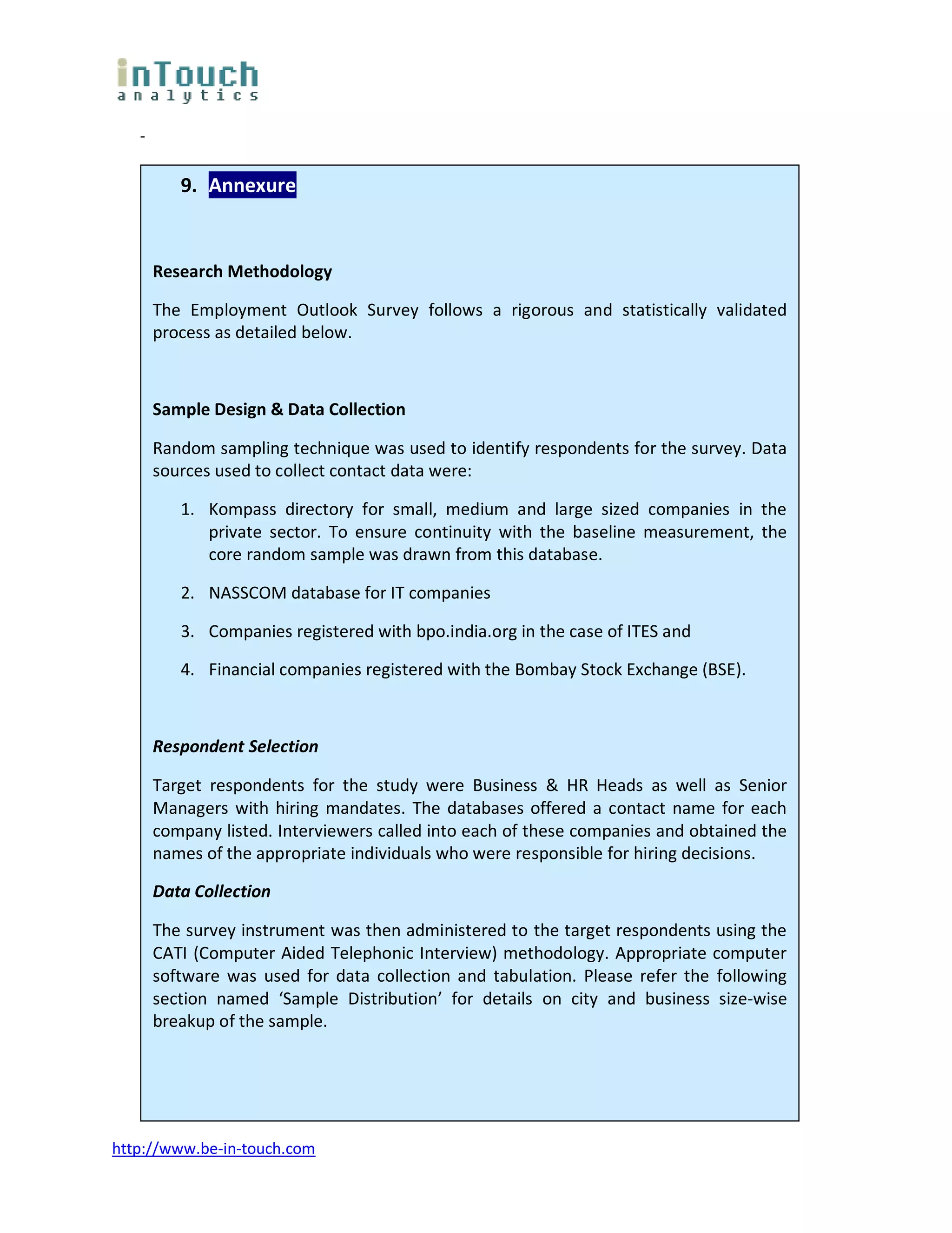 -

          9. Annexure


       Research Methodology

       The Employment Outlook Survey follows a rigorous and statistically validated
       process as detailed below.



       Sample Design & Data Collection

       Random sampling technique was used to identify respondents for the survey. Data
       sources used to collect contact data were:

          1. Kompass directory for small, medium and large sized companies in the
             private sector. To ensure continuity with the baseline measurement, the
             core random sample was drawn from this database.

          2. NASSCOM database for IT companies

          3. Companies registered with bpo.india.org in the case of ITES and

          4. Financial companies registered with the Bombay Stock Exchange (BSE).



       Respondent Selection

       Target respondents for the study were Business & HR Heads as well as Senior
       Managers with hiring mandates. The databases offered a contact name for each
       company listed. Interviewers called into each of these companies and obtained the
       names of the appropriate individuals who were responsible for hiring decisions.

       Data Collection

       The survey instrument was then administered to the target respondents using the
       CATI (Computer Aided Telephonic Interview) methodology. Appropriate computer
       software was used for data collection and tabulation. Please refer the following
       section named ‘Sample Distribution’ for details on city and business size-wise
       breakup of the sample.




http://www.be-in-touch.com
 
