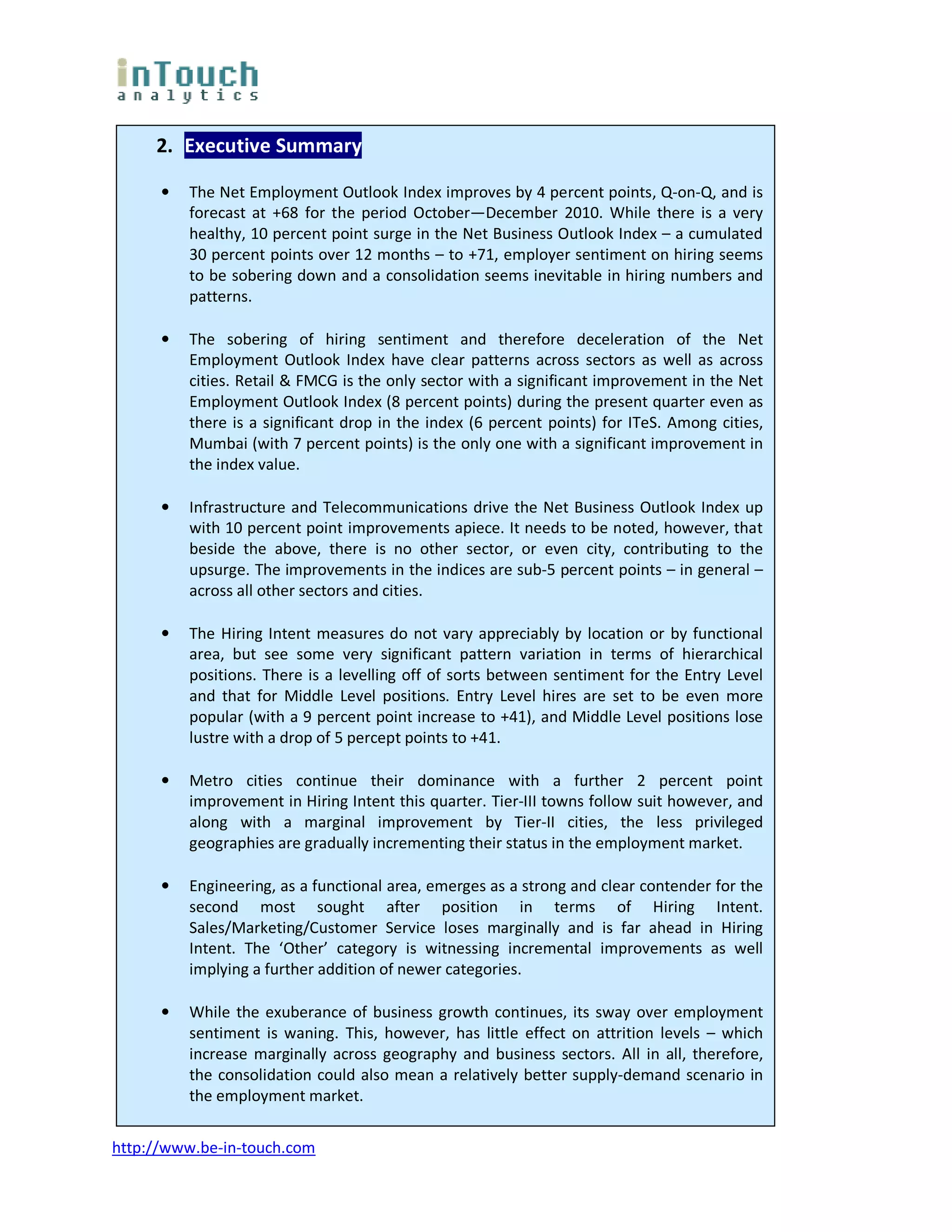 2. Executive Summary

      •   The Net Employment Outlook Index improves by 4 percent points, Q-on-Q, and is
          forecast at +68 for the period October—December 2010. While there is a very
          healthy, 10 percent point surge in the Net Business Outlook Index – a cumulated
          30 percent points over 12 months – to +71, employer sentiment on hiring seems
          to be sobering down and a consolidation seems inevitable in hiring numbers and
          patterns.

      •   The sobering of hiring sentiment and therefore deceleration of the Net
          Employment Outlook Index have clear patterns across sectors as well as across
          cities. Retail & FMCG is the only sector with a significant improvement in the Net
          Employment Outlook Index (8 percent points) during the present quarter even as
          there is a significant drop in the index (6 percent points) for ITeS. Among cities,
          Mumbai (with 7 percent points) is the only one with a significant improvement in
          the index value.

      •   Infrastructure and Telecommunications drive the Net Business Outlook Index up
          with 10 percent point improvements apiece. It needs to be noted, however, that
          beside the above, there is no other sector, or even city, contributing to the
          upsurge. The improvements in the indices are sub-5 percent points – in general –
          across all other sectors and cities.

      •   The Hiring Intent measures do not vary appreciably by location or by functional
          area, but see some very significant pattern variation in terms of hierarchical
          positions. There is a levelling off of sorts between sentiment for the Entry Level
          and that for Middle Level positions. Entry Level hires are set to be even more
          popular (with a 9 percent point increase to +41), and Middle Level positions lose
          lustre with a drop of 5 percept points to +41.

      •   Metro cities continue their dominance with a further 2 percent point
          improvement in Hiring Intent this quarter. Tier-III towns follow suit however, and
          along with a marginal improvement by Tier-II cities, the less privileged
          geographies are gradually incrementing their status in the employment market.

      •   Engineering, as a functional area, emerges as a strong and clear contender for the
          second most sought after position in terms of Hiring Intent.
          Sales/Marketing/Customer Service loses marginally and is far ahead in Hiring
          Intent. The ‘Other’ category is witnessing incremental improvements as well
          implying a further addition of newer categories.

      •   While the exuberance of business growth continues, its sway over employment
          sentiment is waning. This, however, has little effect on attrition levels – which
          increase marginally across geography and business sectors. All in all, therefore,
          the consolidation could also mean a relatively better supply-demand scenario in
          the employment market.


http://www.be-in-touch.com
 