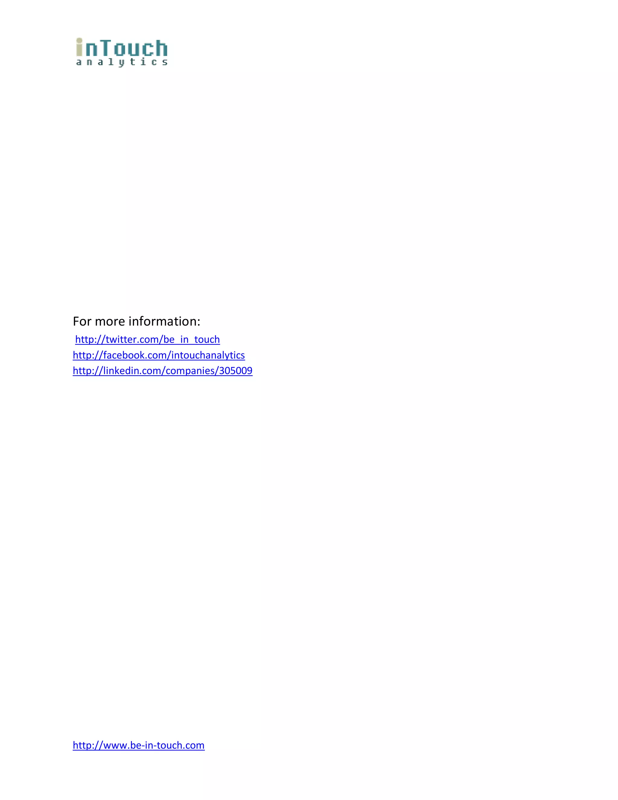 For more information:
http://twitter.com/be_in_touch
http://facebook.com/intouchanalytics
http://linkedin.com/companies/305009




http://www.be-in-touch.com
 