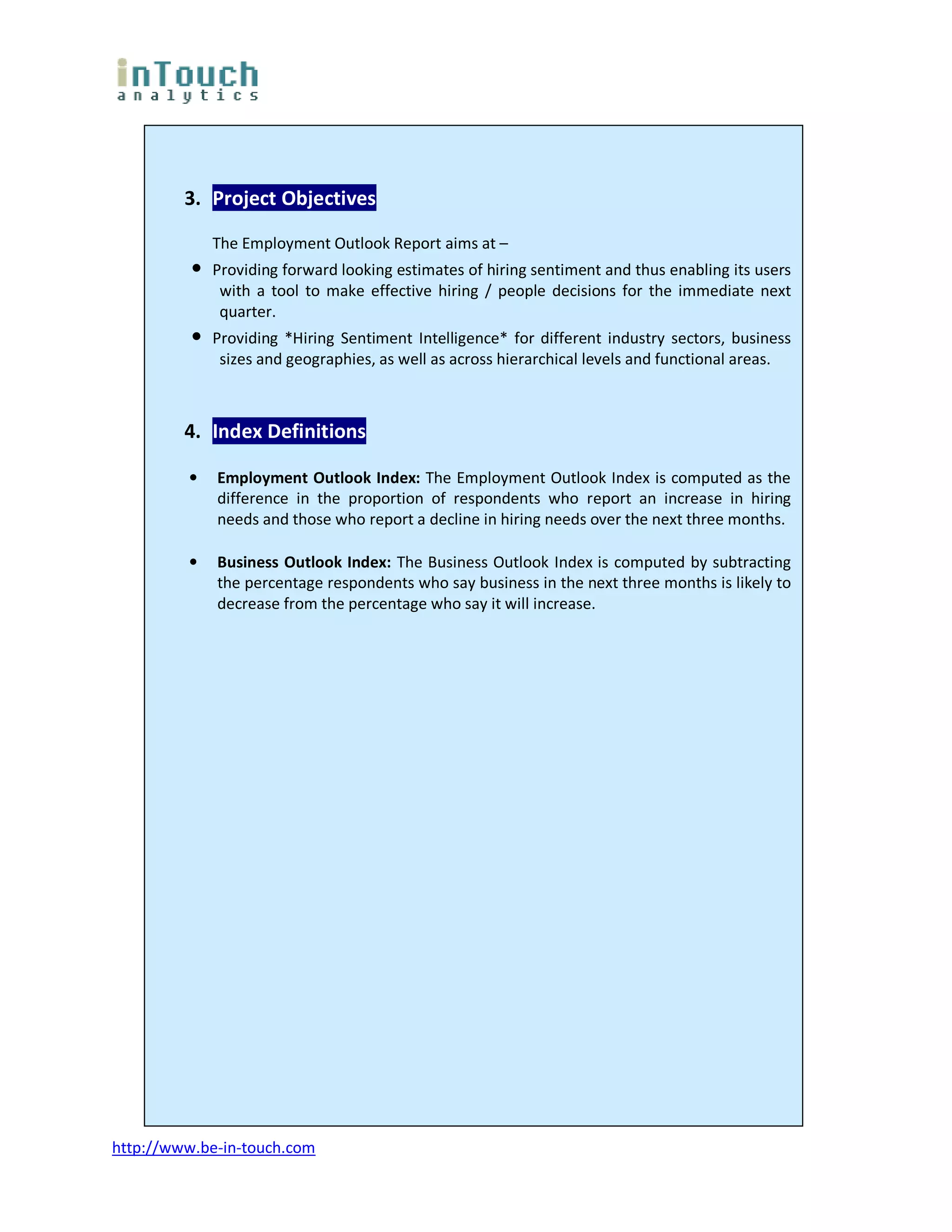3. Project Objectives

              The Employment Outlook Report aims at –
          •   Providing forward looking estimates of hiring sentiment and thus enabling its users
               with a tool to make effective hiring / people decisions for the immediate next
               quarter.
          •   Providing *Hiring Sentiment Intelligence* for different industry sectors, business
               sizes and geographies, as well as across hierarchical levels and functional areas.



         4. Index Definitions

         •    Employment Outlook Index: The Employment Outlook Index is computed as the
              difference in the proportion of respondents who report an increase in hiring
              needs and those who report a decline in hiring needs over the next three months.

         •    Business Outlook Index: The Business Outlook Index is computed by subtracting
              the percentage respondents who say business in the next three months is likely to
              decrease from the percentage who say it will increase.




http://www.be-in-touch.com
 