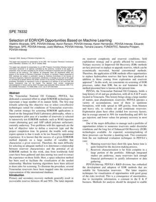 Copyright 2002, Society of Petroleum Engineers Inc.
This paper was prepared for presentation at the SPE 13th European Petroleum Conference
held in Aberdeen, Scotland, U.K., 29–31 October 2002.
This paper was selected for presentation by an SPE Program Committee following review of
information contained in an abstract submitted by the author(s). Contents of the paper, as
presented, have not been reviewed by the Society of Petroleum Engineers and are subject to
correction by the author(s). The material, as presented, does not necessarily reflect any
position of the Society of Petroleum Engineers, its officers, or members. Papers presented at
SPE meetings are subject to publication review by Editorial Committees of the Society of
Petroleum Engineers. Electronic reproduction, distribution, or storage of any part of this paper
for commercial purposes without the written consent of the Society of Petroleum Engineers is
prohibited. Permission to reproduce in print is restricted to an abstract of not more than 300
words; illustrations may not be copied. The abstract must contain conspicuous
acknowledgment of where and by whom the paper was presented. Write Librarian, SPE, P.O.
Box 833836, Richardson, TX 75083-3836, U.S.A., fax 01-972-952-9435.
Abstract
The Venezuelan National Oil Company, PDVSA, has
dedicated a sustained effort to adapt EOR/IOR technologies to
rejuvenate a large number of its mature fields. The first step
towards achieving this objective was to select cost-effective
technologies suited for conditions of Venezuelan reservoirs.
The current strategy for screening EOR/IOR applications is
based on the Integrated Field Laboratory philosophy, where a
representative pilot area of a number of reservoirs is selected
to intensively test EOR/IOR methods, such as WAG injection
(water alternating gas) and ASP (alkali polymer surfactant),
currently underway. Two problems with this approach are the
lack of objective rules to define a reservoir type and the
project completion time. In general, the trouble with using
expert opinion is that it tends to be too biased by operational
experience. It is known that the success of a given EOR/IOR
method depends on a large number of variables that
characterize a given reservoir. Therefore, the main difficulty
for selecting an adequate method is to determine a relationship
between reservoir characteristics and the potential of an
EOR/IOR method. In this work, data from worldwide field
cases have been gathered and data mining was used to extract
the experience on those fields. Here, a space reduction method
has been used to facilitate the visualization of the needed
relationship. Machine learning algorithms have been utilized
to draw rules for screening. To illustrate the procedure, several
Venezuelan reservoirs have been mapped onto the extracted
representation of the international database.
Introduction
Primary and secondary recovery methods generally result in
recoverable reserves between 40 and 50%. The latter depends
on reservoir complexity and reservoir conditions, field
exploitation strategy and is greatly affected by economics.
Tertiary recovery or Improved Oil Recovery (IOR) methods
are key processes to replace or upgrade reserves, which can be
economically recovered, beyond conventional methods.
Therefore, the application of IOR methods offers opportunities
to replace hydrocarbon reserves that have been produced in
addition to those coming from exploration and reservoir
appraisal1,2
. In this work, we concentrate on screening of EOR
processes, rather than IOR, but no real limitation for the
method presented here is known at the present time.
PDVSA, the Venezuelan National Oil Company, holds a
long history of oil and gas production, with all its E & P assets
located in Venezuela. This history brings along a large number
of mature, near abandonment, reservoirs. PDVSA operates a
variety of accumulations, most of them in sandstone
formations, with wide spread in API gravity, from bitumen
and heavy oils, to volatile oil and condensate reservoirs.
Exploitation plans have often yielded low recovery factors,
that in average amount to 30% for waterflooding and 40% for
gas injection, and lower values for primary recovery in most
cases.
One of the major difficulties to manage such a portfolio of
opportunities relates to numerous reservoirs under dissimilar
conditions and the long list of Enhanced Oil Recovery (EOR)
technologies available. As expected, screening/ranking of
these processes can become a daunting task. Two constraints
limit the use traditional evaluation techniques in PDVSA’s
case:
1. Maturing reservoirs have short life span, hence time is
quite limited for the decision-making process.
2. Reservoir characterization is far from complete in a
large portion of the portfolio. Although integrated
studies are underway, many reservoirs lack enough
financial performance to justify information or data
gathering.
PDVSA-Intevep, PDVSA´s R&D division, has embarked
the development and adoption of EOR methods that are
suitable for Venezuelan reservoirs. The latter requires
techniques for visualization of opportunities with good grasp
of the risks involved. This is a consequence of uncertainties,
due to incomplete information, a constant in the E & P
business. Methods for analysis should be designed to enable
SPE 78332
Selection of EOR/IOR Opportunities Based on Machine Learning
Vladimir Alvarado, SPE, PDVSA-Intevep, Aaron Ranson, PDVSA-Intevep, Karen Hernández, PDVSA-Intevep, Eduardo
Manrique, SPE, PDVSA-Intevep, Justo Matheus, PDVSA-Intevep, Tamara Liscano, FUNDATEC, Natasha Prosperi,
PDVSA-Intevep
 