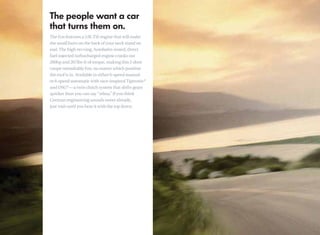 The Eos features a 2.0L TSI engine that will make
the small hairs on the back of your neck stand on
end. The high-revving, Autobahn-tested, direct
fuel-injected turbocharged engine cranks out
200hp and 207lbs-ft of torque, making this 2-door
coupe remarkably fun, no matter which position
the roof is in. Available in either 6-speed manual
or 6-speed automatic with race-inspired Tiptronic®
and DSG®—a twin clutch system that shifts gears
quicker than you can say “whoa. If you think
                                    ”
German engineering sounds sweet already,
just wait until you hear it with the top down.
 
