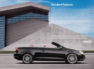 Komfort
Includes: 2.0L, 200hp TSI engine; 16" Adelaide alloy wheels with all-season tires; Power
retracting hardtop roof; Power panoramic sunroof (tilt/slide with manual sunshade);
Climatronic automatic dual-zone climate control; Microtech Anthracite interior trim;
V-Tex leatherette seating; 12-way power adjustable driver’s seat with power lumbar
support; 8-way manually adjustable passenger seat with manual lumbar; “Easy entry”
access to rear seating (power driver and manual passenger); Heatable front seats and
heated washer nozzles; Non-folding pass-through rear seats with lockable storage;
Touchscreen Premium VIII radio with 8 speakers, MP3 compatible, in-dash, 6-disc CD
changer, AUX-in, and SIRIUS Satellite Radio with 6-month trial service; Front fog lights;
Leather multi-function steering wheel, shift knob, and brake handle; ESP, ABS with
braking control, ASR, EDL, EDTC, TPMS.

Lux
Includes Komfort features, plus: 17" Sienna alloy wheels with all-season tires; Burled
Walnut interior trim; Self-dimming rearview mirror; 12-way power adjustable front
passenger seat with power lumbar; Powered “Easy entry” access to rear seating for
both front seats; Rain-sensing wipers; Heatable power-folding exterior sideview mirrors
with self-dimming driver’s side; Automatic headlights with Coming Home feature.

With over 130 channels, SIRIUS Satellite Radio brings you more of what you love.
Get 69 channels of 100% commercial-free music, plus all your favorite sports,
news, talk, and entertainment. Everything worth listening to is now on SIRIUS.
 