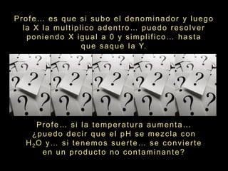 Profe… es que si subo el denominador y luego
  la X la multiplico adentro… puedo resolver
   poniendo X igual a 0 y simplifico… hasta
                 q u e s a q u e l a Y.




     Profe… si la temperatura aumenta…
    ¿puedo decir que el pH se mezcla con
  H 2O y … s i t e n e m o s s u e r t e … s e c o n v i e r t e
      en un producto no contaminante?
 