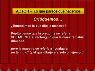 ACTO 1 - Lo que parece que hacemos

               Critiquemos…
¿Entendimos lo que dijo la maestra?

Pepito pensó que la pregunta se refería
SOLAMENTE al rectángulo que la maestra había
dibujado…

pero la maestra se refería a “cualquier
rectángulo” (y el que dibujó era sólo un ejemplo).
 