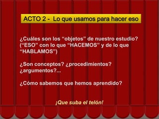 ACTO 2 - Lo que usamos para hacer eso


¿Cuáles son los “objetos” de nuestro estudio?
(“ESO” con lo que “HACEMOS” y de lo que
“HABLAMOS”)
            Siguiente acto…
¿Son conceptos? ¿procedimientos?
¿argumentos?...

¿Cómo sabemos que hemos aprendido?


             ¡Que suba el telón!
 