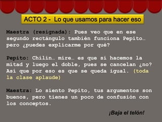 ACTO 2 - Lo que usamos para hacer eso
Maestra (resignada): Pues veo que en ese
segundo rectángulo también funciona Pepito…
pero ¿puedes explicarme por qué?

Pepito: Chilin… mire… es que si hacemos la
mitad y luego el doble, pues se cancelan ¿no?
Así que por eso es que se queda igual. (toda
la clase aplaude)

Maestra: Lo siento Pepito, tus argumentos son
buenos, pero tienes un poco de confusión con
los conceptos.
                               ¡Baja el telón!
 