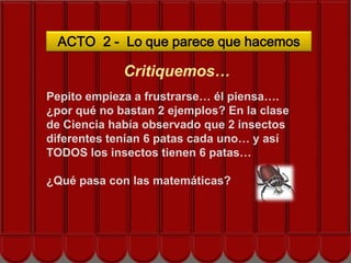 ACTO 2 - Lo que parece que hacemos

             Critiquemos…
Pepito empieza a frustrarse… él piensa….
¿por qué no bastan 2 ejemplos? En la clase
de Ciencia había observado que 2 insectos
diferentes tenían 6 patas cada uno… y así
TODOS los insectos tienen 6 patas…

¿Qué pasa con las matemáticas?
 