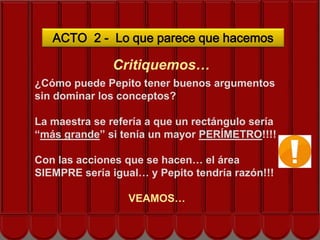 ACTO 2 - Lo que parece que hacemos

               Critiquemos…
¿Cómo puede Pepito tener buenos argumentos
sin dominar los conceptos?

La maestra se refería a que un rectángulo sería
“más grande” si tenía un mayor PERÍMETRO!!!!

Con las acciones que se hacen… el área
SIEMPRE sería igual… y Pepito tendría razón!!!

                  VEAMOS…
 