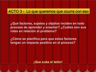 ACTO 3 - Lo que queremos que ocurra con eso


 ¿Qué factores, sujetos y objetos inciden en todo
 proceso de aprender y enseñar? ¿Cuáles son sus
 roles en relación al problema?
              Siguiente acto…
 ¿Cómo se planifica para que estos factores
 tengan un impacto positivo en el proceso?




               ¡Que suba el telón!
 