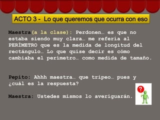 ACTO 3 - Lo que queremos que ocurra con eso

Maestra(a la clase): Perdonen… es que no
estaba siendo muy clara… me refería al
PERÍMETRO que es la medida de longitud del
rectángulo… Lo que quise decir es cómo
cambiaba el perímetro… como medida de tamaño.


Pepito: Ahhh maestra… que tripeo… pues y
¿cuál es la respuesta?

Maestra: Ustedes mismos lo averiguarán.
 