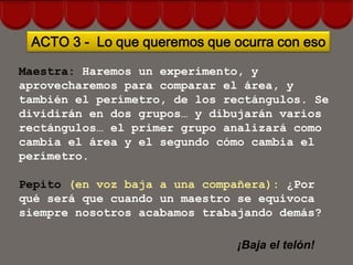 ACTO 3 - Lo que queremos que ocurra con eso

Maestra: Haremos un experimento, y
aprovecharemos para comparar el área, y
también el perímetro, de los rectángulos. Se
dividirán en dos grupos… y dibujarán varios
rectángulos… el primer grupo analizará como
cambia el área y el segundo cómo cambia el
perímetro.

Pepito (en voz baja a una compañera): ¿Por
qué será que cuando un maestro se equivoca
siempre nosotros acabamos trabajando demás?

                               ¡Baja el telón!
 