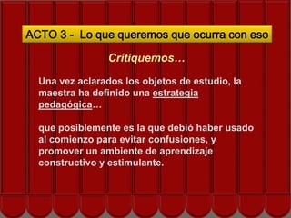 ACTO 3 - Lo que queremos que ocurra con eso

                 Critiquemos…

  Una vez aclarados los objetos de estudio, la
  maestra ha definido una estrategia
  pedagógica…

  que posiblemente es la que debió haber usado
  al comienzo para evitar confusiones, y
  promover un ambiente de aprendizaje
  constructivo y estimulante.
 